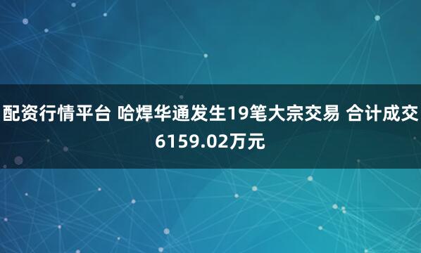 配资行情平台 哈焊华通发生19笔大宗交易 合计成交6159.02万元