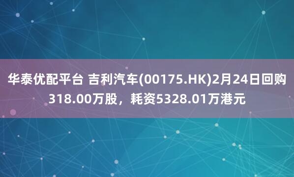 华泰优配平台 吉利汽车(00175.HK)2月24日回购318.00万股，耗资5328.01万港元