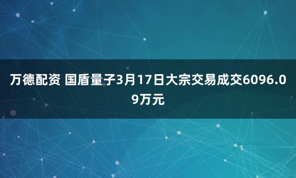 万德配资 国盾量子3月17日大宗交易成交6096.09万元