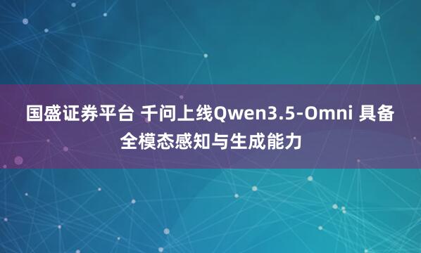 国盛证券平台 千问上线Qwen3.5-Omni 具备全模态感知与生成能力