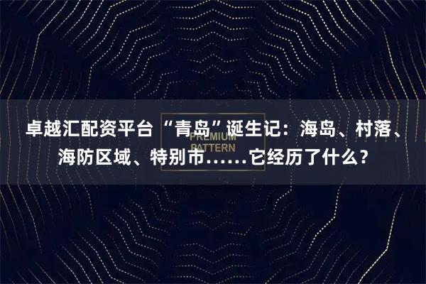 卓越汇配资平台 “青岛”诞生记：海岛、村落、海防区域、特别市……它经历了什么？
