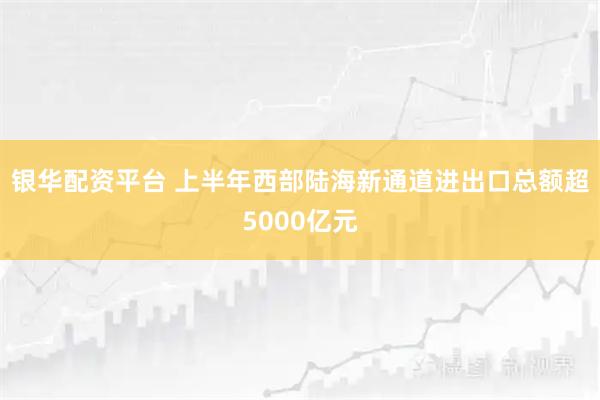 银华配资平台 上半年西部陆海新通道进出口总额超5000亿元