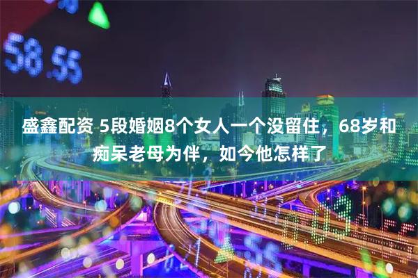 盛鑫配资 5段婚姻8个女人一个没留住，68岁和痴呆老母为伴，如今他怎样了