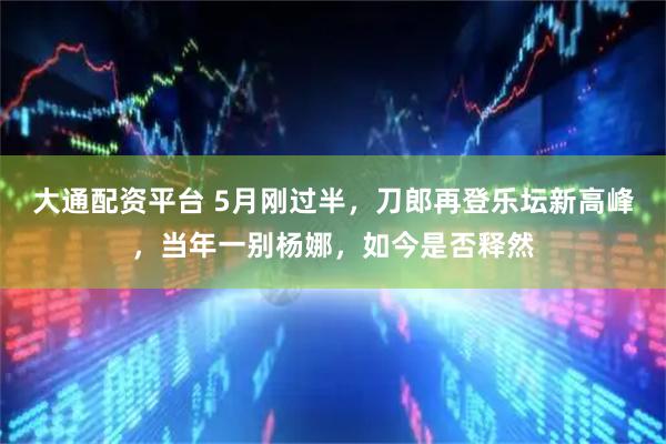 大通配资平台 5月刚过半，刀郎再登乐坛新高峰，当年一别杨娜，如今是否释然