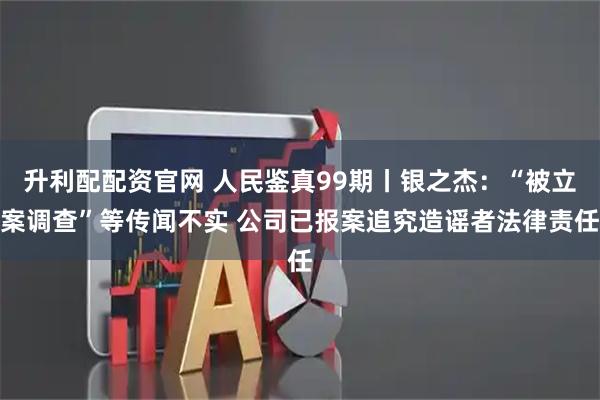 升利配配资官网 人民鉴真99期丨银之杰：“被立案调查”等传闻不实 公司已报案追究造谣者法律责任