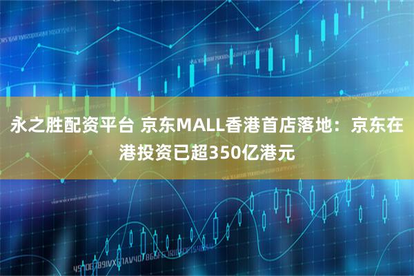 永之胜配资平台 京东MALL香港首店落地：京东在港投资已超350亿港元